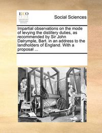 Cover image for Impartial Observations on the Mode of Levying the Distillery Duties, as Recommended by Sir John Dalrymple, Bart. in an Address to the Landholders of England. with a Proposal ...