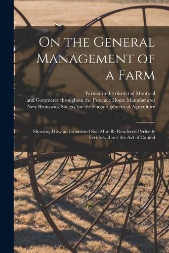 Cover image for On the General Management of a Farm [microform]: Showing How an Exhausted Soil May Be Rendered Perfectly Fertile Without the Aid of Capital