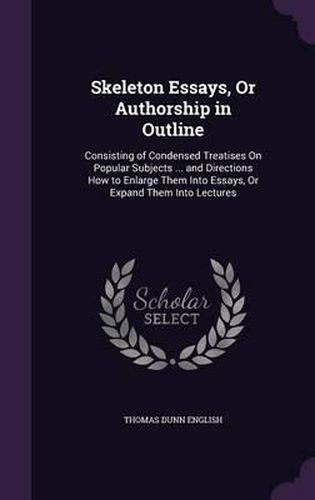 Skeleton Essays, or Authorship in Outline: Consisting of Condensed Treatises on Popular Subjects ... and Directions How to Enlarge Them Into Essays, or Expand Them Into Lectures