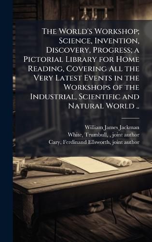 Cover image for The World's Workshop; Science, Invention, Discovery, Progress; a Pictorial Library for Home Reading, Covering All the Very Latest Events in the Workshops of the Industrial, Scientific and Natural World ..