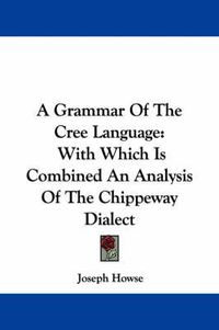 Cover image for A Grammar of the Cree Language: With Which Is Combined an Analysis of the Chippeway Dialect