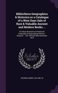 Cover image for Bibliotheca Geographica & Historica or a Catalogue of a Nine Days Sale of Rare & Valuable Ancient and Modern Books ...: Et Cetera Illustrative of Historical Geography & Geographical History / Simpson ... the 19th and 29th November 1872