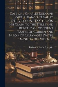 Cover image for Case of ... Charles Rudolph Joseph Francis Clement, 10Th Viscount Taaffe ... On His Claim to the Titles and Dignities of Viscount Taaffe of Corren and Baron of Ballymote. [With] Minutes of Evidence