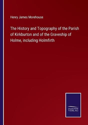 Cover image for The History and Topography of the Parish of Kirkburton and of the Graveship of Holme, including Holmfirth