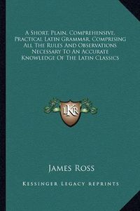 Cover image for A Short, Plain, Comprehensive, Practical Latin Grammar, Comprising All the Rules and Observations Necessary to an Accurate Knowledge of the Latin Classics