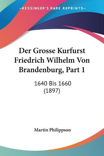 Cover image for Der Grosse Kurfurst Friedrich Wilhelm Von Brandenburg, Part 1: 1640 Bis 1660 (1897)