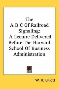 Cover image for The A B C of Railroad Signaling: A Lecture Delivered Before the Harvard School of Business Administration