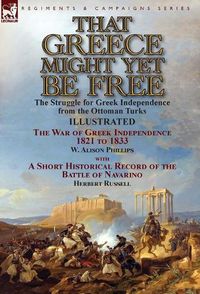 Cover image for That Greece Might Yet Be Free: the Struggle for Greek Independence from the Ottoman Turks The War of Greek Independence 1821 to 1833 by W. Alison Phillips with a Short Historical Record of the Battle of Navarino by Herbert Russell