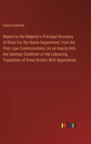 Cover image for Report to Her Majesty's Principal Secretary of State For the Home Department, from the Poor Law Commissioners, on an Inquiry Into the Sanitary Condition of the Labouring Population of Great Britain; With Appendices