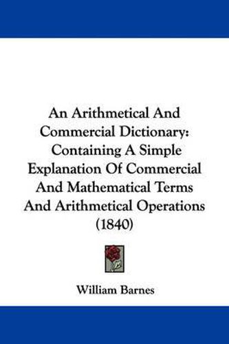 An Arithmetical And Commercial Dictionary: Containing A Simple Explanation Of Commercial And Mathematical Terms And Arithmetical Operations (1840)