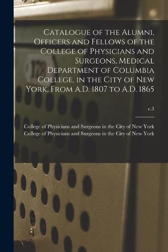 Cover image for Catalogue of the Alumni, Officers and Fellows of the College of Physicians and Surgeons, Medical Department of Columbia College, in the City of New York, From A.D. 1807 to A.D. 1865; c.3