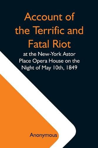 Cover image for Account Of The Terrific And Fatal Riot At The New-York Astor Place Opera House On The Night Of May 10Th, 1849; With The Quarrels Of Forrest And Macready Including All The Causes Which Led To That Awful Tragedy Wherein An Infuriated Mob Was Quelled By The P