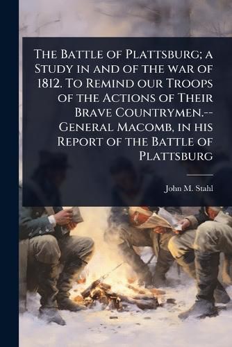 Cover image for The Battle of Plattsburg; a Study in and of the war of 1812. To Remind our Troops of the Actions of Their Brave Countrymen.--General Macomb, in his Report of the Battle of Plattsburg