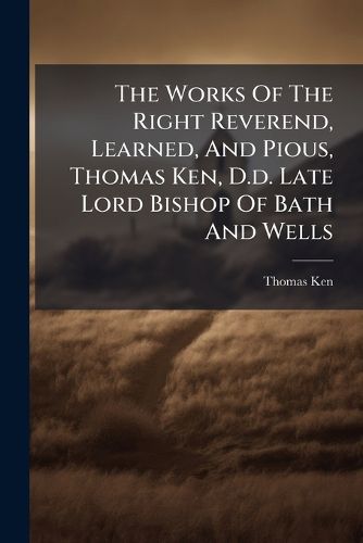 Cover image for The Works of the Right Reverend, Learned, and Pious, Thomas Ken, D.D. Late Lord Bishop of Bath and Wells