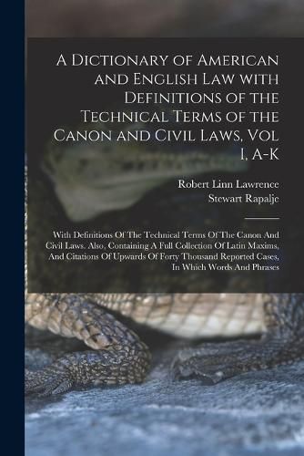 Cover image for A Dictionary of American and English Law with Definitions of the Technical Terms of the Canon and Civil Laws, Vol I, A-K