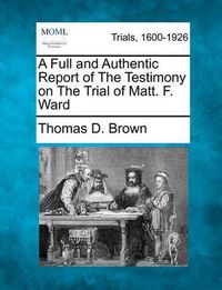 Cover image for A Full and Authentic Report of the Testimony on the Trial of Matt. F. Ward