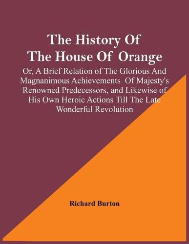 Cover image for The History Of The House Of Orange; Or, A Brief Relation Of The Glorious And Magnanimous Achievements Of Majesty's Renowned Predecessors, And Likewise Of His Own Heroic Actions Till The Late Wonderful Revolution; Together With The History Of William And Mary,