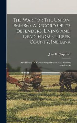 The War For The Union, 1861-1865. A Record Of Its Defenders, Living And Dead, From Steuben County, Indiana; And History Of Veteran Organizations And Kindred Associations