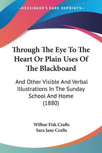 Cover image for Through the Eye to the Heart or Plain Uses of the Blackboard: And Other Visible and Verbal Illustrations in the Sunday School and Home (1880)