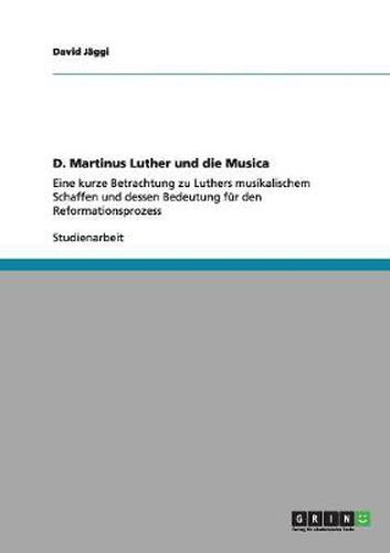 Cover image for D. Martinus Luther und die Musica: Eine kurze Betrachtung zu Luthers musikalischem Schaffen und dessen Bedeutung fur den Reformationsprozess