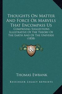 Cover image for Thoughts on Matter and Force or Marvels That Encompass Us: Comprising Suggestions Illustrative of the Theory of the Earth and of the Universe (1858)