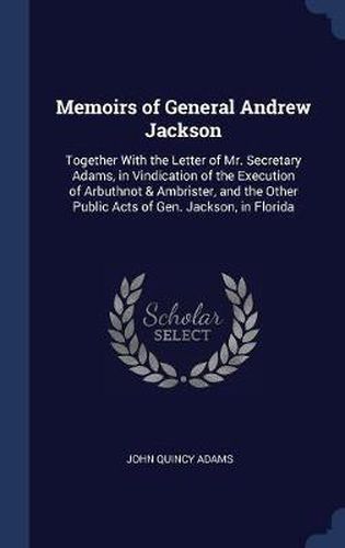 Cover image for Memoirs of General Andrew Jackson: Together with the Letter of Mr. Secretary Adams, in Vindication of the Execution of Arbuthnot & Ambrister, and the Other Public Acts of Gen. Jackson, in Florida