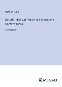 Cover image for The Life, Trial, Confession and Execution of Albert W. Hicks