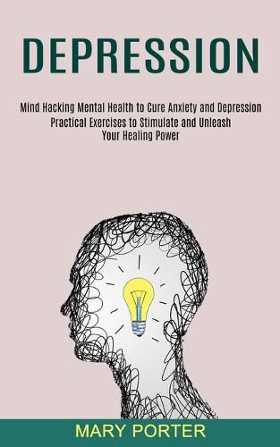 Cover image for Depression: Mind Hacking Mental Health to Cure Anxiety and Depression (Practical Exercises to Stimulate and Unleash Your Healing Power)