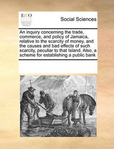 Cover image for An Inquiry Concerning the Trade, Commerce, and Policy of Jamaica, Relative to the Scarcity of Money, and the Causes and Bad Effects of Such Scarcity, Peculiar to That Island. Also, a Scheme for Establishing a Public Bank
