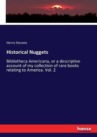 Cover image for Historical Nuggets: Bibliotheca Americana, or a descriptive account of my collection of rare books relating to America. Vol. 2