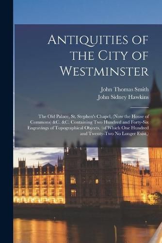 Antiquities of the City of Westminster; the Old Palace, St. Stephen's Chapel, (now the House of Commons) &c. &c. Containing Two Hundred and Forty-six Engravings of Topographical Objects, (of Which One Hundred and Twenty-two No Longer Exist, )