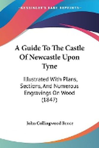 A Guide To The Castle Of Newcastle Upon Tyne: Illustrated With Plans, Sections, And Numerous Engravings On Wood (1847)