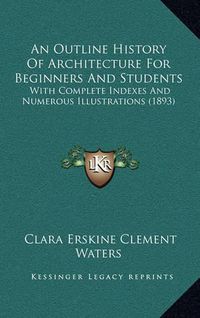 Cover image for An Outline History of Architecture for Beginners and Students: With Complete Indexes and Numerous Illustrations (1893)