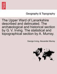 Cover image for The Upper Ward of Lanarkshire Described and Delincated. the Arch Ological and Historical Section by G. V. Irving. the Statistical and Topographical Section by A. Murray.