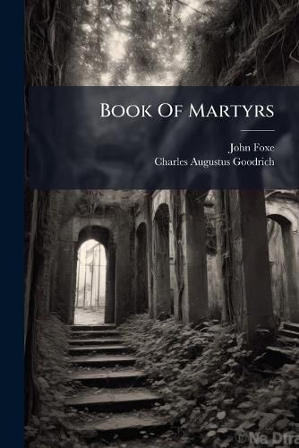Cover image for Book of Martyrs: Or, a History of the Lives, Sufferings, and Triumphant Deaths, of the Primitive as Well as Protestant Martyrs: From the Commencement of Christianity, to the Latest Periods of Pagan and Popish Persecution ...