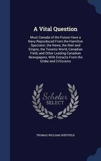 Cover image for A Vital Question: Must Canada of the Future Have a Navy Reproduced from the Hamilton Spectator, the News, the Mail and Empire, the Toronto World, Canadian Field, and Other Leading Canadian Newspapers, with Extracts from the Globe and Criticisms