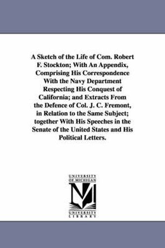 A Sketch of the Life of Com. Robert F. Stockton; With An Appendix, Comprising His Correspondence With the Navy Department Respecting His Conquest of California; and Extracts From the Defence of Col. J. C. Fremont, in Relation to the Same Subject; together Wi