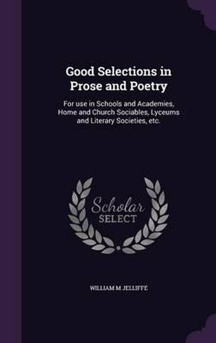 Cover image for Good Selections in Prose and Poetry: For Use in Schools and Academies, Home and Church Sociables, Lyceums and Literary Societies, Etc.