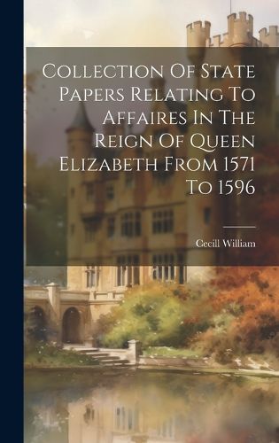 Cover image for Collection Of State Papers Relating To Affaires In The Reign Of Queen Elizabeth From 1571 To 1596