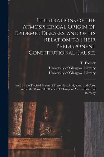 Cover image for Illustrations of the Atmospherical Origin of Epidemic Diseases, and of Its Relation to Their Predisponent Constitutional Causes [electronic Resource]: and on the Twofold Means of Prevention, Mitigation, and Cure, and of the Powerful Influence Of...