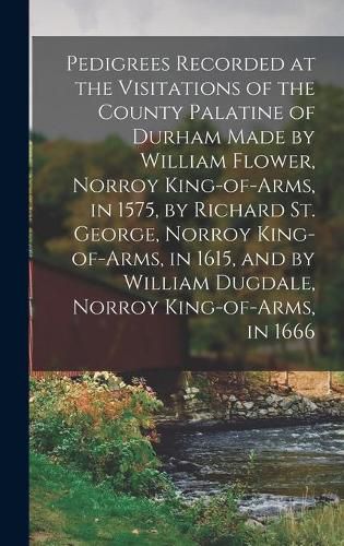 Cover image for Pedigrees Recorded at the Visitations of the County Palatine of Durham Made by William Flower, Norroy King-of-arms, in 1575, by Richard St. George, Norroy King-of-arms, in 1615, and by William Dugdale, Norroy King-of-arms, in 1666