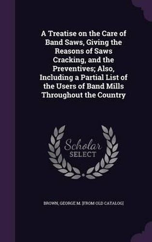 Cover image for A Treatise on the Care of Band Saws, Giving the Reasons of Saws Cracking, and the Preventives; Also, Including a Partial List of the Users of Band Mills Throughout the Country