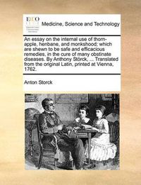 Cover image for An Essay on the Internal Use of Thorn-Apple, Henbane, and Monkshood; Which Are Shewn to Be Safe and Efficacious Remedies, in the Cure of Many Obstinate Diseases. by Anthony Storck, ... Translated from the Original Latin, Printed at Vienna, 1762.