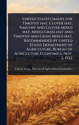 Cover image for United States Grades for Timothy hay, Clover hay, Timothy and Clover Mixed hay, Mixed Grass hay and Timothy and Grass Mixed hay. Recommended by United States Department of Agriculture, Bureau of Agriculture Economics, Nov. 2, 1922