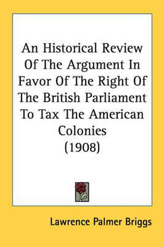 Cover image for An Historical Review of the Argument in Favor of the Right of the British Parliament to Tax the American Colonies (1908)