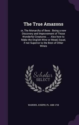 Cover image for The True Amazons: Or, the Monarchy of Bees: Being a New Discovery and Improvement of Those Wonderful Creatures ...: Also How to Make the English Wine or Mead, Equal, If Not Superior to the Best of Other Wines