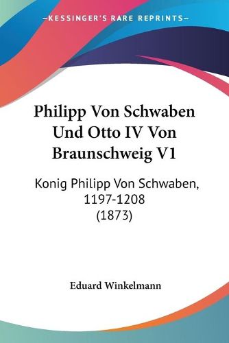 Philipp Von Schwaben Und Otto IV Von Braunschweig V1: Konig Philipp Von Schwaben, 1197-1208 (1873)