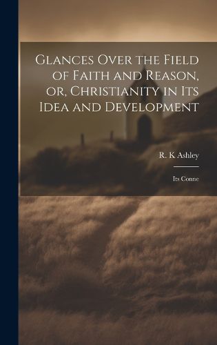 Cover image for Glances Over the Field of Faith and Reason, or, Christianity in its Idea and Development