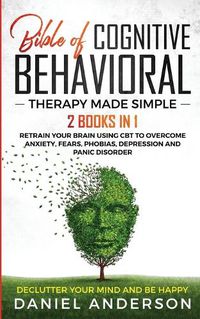 Cover image for The Bible of Cognitive Behavioral Therapy Made Simple: 2 books in 1: Retrain Your Brain Using CBT to Overcome Anxiety, Fears, Phobias, Depression and Panic Disorder - Declutter Your Mind and Be Happy