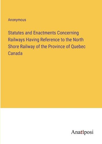 Cover image for Statutes and Enactments Concerning Railways Having Reference to the North Shore Railway of the Province of Quebec Canada